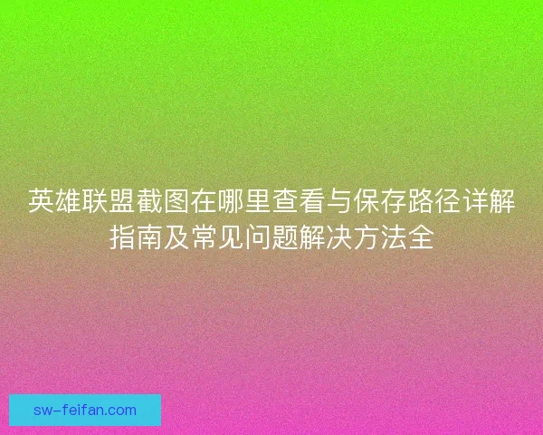 英雄联盟截图在哪里查看与保存路径详解指南及常见问题解决方法全