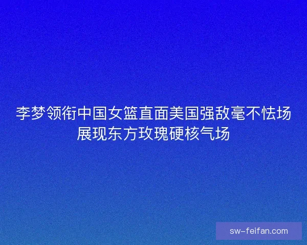 李梦领衔中国女篮直面美国强敌毫不怯场展现东方玫瑰硬核气场