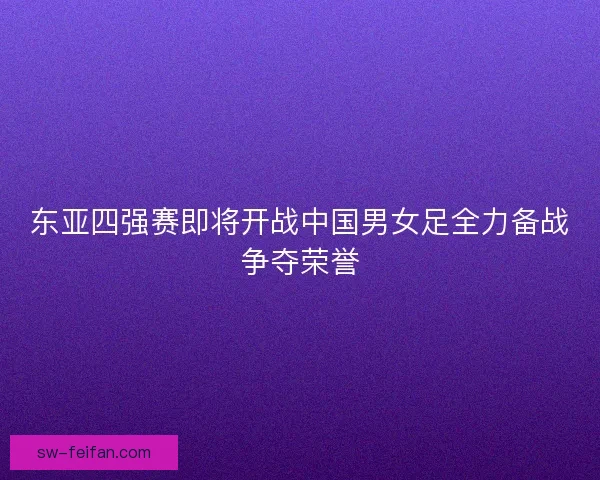 东亚四强赛即将开战中国男女足全力备战争夺荣誉