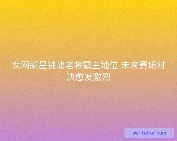 女网新星挑战老将霸主地位 未来赛场对决愈发激烈