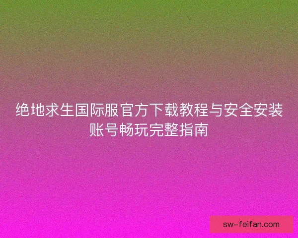 绝地求生国际服官方下载教程与安全安装账号畅玩完整指南